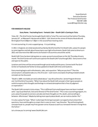 SusanBramsch
Executive Director
The Tristesse Grief Center
918-587-1200
susan@thegriefcenter.org
FOR IMMEDIATE RELEASE
Scary Name. Fascinating Event. Fantastic Cake – Death Café is Coming to Tulsa.
Tulsa,OK – The Grief Centerhasbrought DeathCafé to Tulsa!The next eventwill be heldonThursday,
January15th
, at Maxxwell’sRestaurantat2636 E. 11th Streetonthe cornerof HistoricRoute 66 and
Birminghamfrom6:00pm to 7:30pm in the secondfloormeeting room.
It isnot counseling.Itisnota supportgroup. It isjusttalking.
In 2011 inEngland,JonUnderwoodandSue Barsky Reidformedthe firstDeathCafé,aplace for people
to come togetherandtalk aboutheavytopicsoverlightrefreshments.DeathCafé came toAmericain
2012 and nowmore than 900 eventsare hostedin19 countriesaroundthe world.
DeathCafé Tulsa hasbeentakingplace as a pop-upeventaroundtownonthe 3rd Thursdayof every
month.The Grief Centerwill continuetosponsorthe DeathCafé Tulsathrough2015. Every eventisfree
and opento the public.
Locationsand timeswill be announcedthroughsocial mediaandthe press.ConnectwithThe Grief
CenteronFacebookandTwitterto keepupdatedonDeathCafé timesand locations.
Everymeetingbeginswithrefreshments,cake,andaquestion:“Whyare youhere?”Thenthe
conversationisallowedtotake ona life of itsown – each eventunscripted.Anythingrelatedtodeath
conceptscan be discussed.
“Deathis 100% inevitable yetrarelytalkedabout,”saysAlissaDrescher,SeniorProgramDirector
and CertifiedGrief Counselor,“WhatIlove aboutthe DeathCafé conceptis that itgivespeople an
outlettoexpresstheirthoughtsandfeelingsinarelaxedatmospherethatisfree of judgment
or expectation.”
The Death Café conceptistrulyunique.“Thisisdifferentfromanythingwe have everbeeninvolved
with,”saysSusanBramsch, Executive Directorof The Grief Center.“Thisisnota counselingprogram,itis
justa place forpeople toconnect,eatcake and share thoughts on life,death,andeverythingin
between.Whoknows? Maybe bytalkingmore openlyaboutdeath,we canrealize abetter life.”
It isalso a place forhope.“What I reallyhope thisbringstopeople isanopportunitytoshare their
questions,fearsandthoughtsonatopic that isscary to most,”says Drescher.“Byconfrontingdeath
conceptshead-on,people mayfindagreatersense of peace aswell asa renewedinterestinlivinglifeto
the fullest.”
Let usknowyou’re coming! www.DeathCafe.com
 