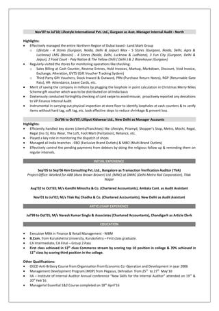 Nov’07 to Jul’10; Lifestyle International Pvt. Ltd., Gurgaon as Asst. Manager Internal Audit - North
Highlights:
• Effectively managed the entire Northern Region of Dubai based - Land Mark Group
o Lifestyle - 4 Stores (Gurgaon, Noida, Delhi & Jaipur) Max - 5 Stores (Gurgaon, Noida, Delhi, Agra &
Lucknow) LMG (Bossini) - 4 Stores (Noida, Delhi, Lucknow & Ludhiana), 3 Fun City (Gurgaon, Delhi &
Jaipur), 2 Food Court - Poly Nation & The Yellow Chilli ( Delhi ) & 2 Warehouse (Gurgaon)
• Regularly visited the stores for monitoring operations like checking:
o Sales Billing at Cash Counter, Reverse Entries, Hold Invoices, Markup, Markdown, Discount, Void Invoice,
Exchange, Alteration, GVTS (Gift Voucher Tracking System)
o Third Party Gift Vouchers, Stock Inward & Outward, PRN (Purchase Return Notes), RGP (Returnable Gate
Pass), HR- Attendance, Leave Cards, etc.
• Merit of saving the company in millions by plugging the loophole in point calculation in Christmas Merry Miles
Scheme gift voucher which was to be distributed on all India basis
• Dexterously conducted fortnightly checking of card swipe to avoid misuse; proactively reported any deviations
to VP Finance Internal Audit
• Instrumental in carrying out physical inspection at store floor to identify loopholes at cash counters & to verify
items without hard tag, soft tag, etc. took effective steps to reduce shrinkage & prevent loss
Oct’06 to Oct’07; Lilliput Kidswear Ltd., New Delhi as Manager Accounts
Highlights:
• Efficiently handled key stores (clients/franchises) like Lifestyle, Piramyd, Shopper’s Stop, Metro, Mochi, Regal,
Regal (Inc-5), Ritu Wear, The Loft, Foot Mart (Pantaloon), Reliance, etc.
• Played a key role in monitoring the dispatch of shoes
• Managed all India branches - EBO (Exclusive Brand Outlets) & MBO (Multi Brand Outlets)
• Effectively control the pending payments from debtors by doing the religious follow up & reminding them on
regular intervals.
INITIAL EXPERIENCE
Sep’05 to Sep’06 Ken Consulting Pvt. Ltd., Bangalore as Transaction Verification Auditor (TVA)
Project Office: Worked for ABB (Asea Brown Broveri) Ltd. (MNC) at DMRC (Delhi Metro Rail Corporation), Tilak
Nagar
Aug’02 to Oct’03; M/s Gandhi Minocha & Co. (Chartered Accountants), Ambala Cant. as Audit Assistant
Nov’01 to Jul’02; M/s Tilak Raj Chadha & Co. (Chartered Accountants), New Delhi as Audit Assistant
ARTICLESHIP EXPERIENCE
Jul’99 to Oct’01; M/s Naresh Kumar Singla & Associates (Chartered Accountants), Chandigarh as Article Clerk
EDUCATION
• Executive MBA in Finance & Retail Management - NIBM
• B.Com. from Kurukshetra University, Kurukshetra – First class graduate.
• CA Intermediate, CA Final – Group 2 Pass
• First class achieved in 12th
class Commerce stream by scoring top 10 position in college & 70% achieved in
11th
class by scoring third position in the college.
Other Qualifications:
• OECD Anti-Bribery Course from Organisation from Economic Co -0peration and Development in year 2006
• Management Development Program (MDP) from Pegasus, Dehradun from 25th
to 27th
May’10
• IIA – Institute of Internal Auditor Annual conference “New Skills for the Internal Auditor” attended on 19th
&
20th
Feb’16
• Managerial Essential 1&2 Course completed on 18th
April’16
 