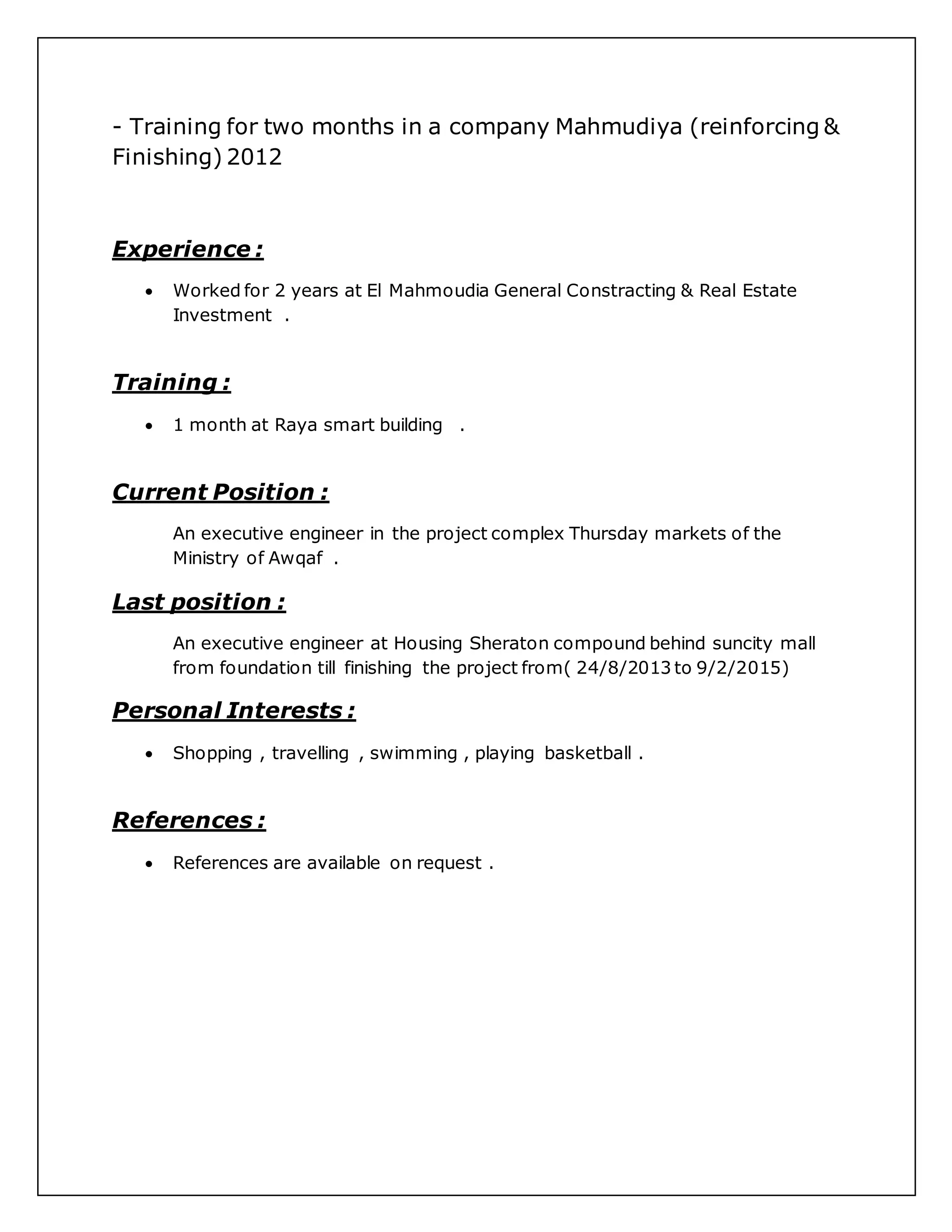 - Training for two months in a company Mahmudiya (reinforcing &
Finishing) 2012
Experience :
 Worked for 2 years at El Mahmoudia General Constracting & Real Estate
Investment .
Training :
 1 month at Raya smart building .
Current Position :
An executive engineer in the project complex Thursday markets of the
Ministry of Awqaf .
Last position :
An executive engineer at Housing Sheraton compound behind suncity mall
from foundation till finishing the project from( 24/8/2013 to 9/2/2015)
Personal Interests :
 Shopping , travelling , swimming , playing basketball .
References :
 References are available on request .
 
