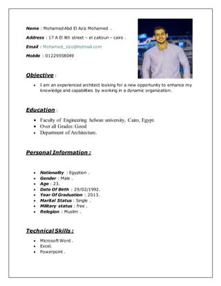 Name : Mohamed Abd El Aziz Mohamed .
Address : 17 A El lith street – el zaitoun – cairo .
Email : Mohamed_zizo@hotmail.com
Mobile : 01229558049
Objective :
 I am an experienced architect looking for a new opportunity to enhance my
knowledge and capabilities by working in a dynamic organization.
Education :
 Faculty of Engineering helwan university, Cairo, Egypt.
 Over all Grades: Good
 Department of Architecture.
Personal Information :
 Nationality : Egyption .
 Gender : Male .
 Age : 23.
 Date Of Birth : 29/02/1992.
 Year Of Graduation : 2013.
 Marital Status : Single .
 Military status : free .
 Relegion : Muslim .
Technical Skills :
 Microsoft Word .
 Excel.
 Powerpoint .
 
