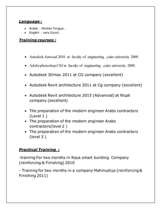 Language :
 Arabic : Mother Tongue .
 English : very Good .
Training courses :
 Autodesk Autocad 2010 at faculty of engineering ,cairo university 2009.
 Adobephotoshop CS5at faculty of engineering ,cairo university 2009.
 Autodesk 3Dmax 2011 at CG company (excellent)
 Autodesk Revit architecture 2011 at Cg company (excellent)
 Autodesk Revit architecture 2015 (Advanced) at Niqat
company (excellent)
 The preparation of the modern engineer Arabs contractors
(Level 1 )
 The preparation of the modern engineer Arabs
contractors(level 2 )
 The preparation of the modern engineer Arabs contractors
(level 3 )
Practical Training :
-training For two months in Raya smart building Company
(reinforcing & Finishing) 2010
- Training for two months in a company Mahmudiya (reinforcing &
Finishing 2011)
 