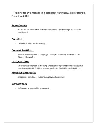 - Training for two months in a company Mahmudiya (reinforcing &
Finishing) 2012
Experience :
 Worked for 2 years at El Mahmoudia General Constracting & Real Estate
Investment .
Training :
 1 month at Raya smart building .
Current Position :
An executive engineer in the project complex Thursday markets of the
Ministry of Awqaf .
Last position :
An executive engineer at Housing Sheraton compound behind suncity mall
from foundation till finishing the project from( 24/8/2013 to 9/2/2015)
Personal Interests :
 Shopping , travelling , swimming , playing basketball .
References :
 References are available on request .
 