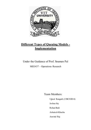 Different Types of Queuing Models -
Implementation
Under the Guidance of Prof. Soumen Pal
MEE437 – Operations Research
Team Members:
Ujjwal Rangarh (13BCE0014)
Joshua Itty
Rohan Bedi
Ashutosh Khushu
Aravind Raj
 