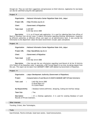 through net. They can mail their suggestions and grievances to Chief Librarian. Application for new books
can also be submitted using this web application.
Project: 9
Organization : National Informatics Center Rajasthan State Unit, Jaipur
Project URL : http://lrcmms.raj.nic.in
Client : Government of Rajasthan
Tools Used i) ASP.NET
ii) MS-SQL Server 2000
Description : It is an IP bound web application. It is used for collecting Data from offices of
Board of Revenue from all over state. It collects information regarding Working, Maintenance, Inspection
by different authorities at different offices and report on all administrative work. It also provide the
Information to the department about the latest Government circulars plans and policies
Project: 10
Organization : National Informatics Center Rajasthan State Unit, Jaipur
Project URL : http://ApnaKhata.raj.nic.in
Client : Government of Rajasthan
Tools Used i) ASP
ii) MS-SQL Server 2000
Description : One may get the any information regarding Land Record of all the 32 districts
(216 Tehsil) of the Rajasthan state. It generates a PDF Format Report in run time, by taking request from
the user. This report can be taken from ADHIKART CYBER CAFÉ allotted by Government of Rajasthan.
Project: 11
Organization : Jaipur Development Authority (Government of Rajasthan)
Project : Computerization of Land Record of AVASIYA SAHAKARI AMITI (Private Colonizers)
Tools used : i) MS-SQL Server 2000
ii) Visual Basic 6.0
iii) Crystal Report
My Responsibility : Database Schema definition, designing, Coding and interface design.
Team Size : Two
Description : It’s a Desktop application. It is used for creating Database of Land
Records of Private Colonizers.
Other Interests
Traveling, Cricket, New Technologies.
Traits
Goal Oriented, Positive Attitude, Good team worker, Good Communication.
 