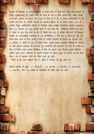 laLFkku ds funs’kd çks- xksiky eqxsj;k us vius lans’k esa fMxzh ysus vk;s Nk=&Nk=kvksa dks
gkfnZd ’kqHkdkeuk,a nhA mUgksaus dgk dh vkt dk fnu u flQZ vkids fy, cfYd vkids
ekrk&firk] ifjokj ds lnL; vkSj nksLrksa ds fy, Hkh gS tks gj fo"ke ifjfLrfFk;ksa esa Hkh
vkids lkFk cus jgsA mUgksaus laLFkku ds mÙkjksÙkj fodkl ij Hkh çdk’k MkykA ƒ‹ˆ‡ esa
LFkkfir f=iqjk bathfu;fjax dkWyst ls fodflr gksdj jk"Vªh; çkS/;ksfxd laLFkku vxjryk
vkt „„ˆ f’k{kdksa ,oa …ˆ‡ˆ es|koh Nk=ksa ds lkFk fur u, fdfrZeku LFkkfir dj jgk
gSA f’k{kk ds lkFk lkFk ’kks/k ds {ks= esa fiNys o"kZ „‡0 ls vf/kd ’kks/k&i=ksa ds çdk’ku
jk"Vªh; ,oa varjjk"Vªh; lEesyuksa esa ƒ„‡ çfrfuf/kRo] ‡ isVsaV ,oa ƒ‰ ih-,p-Mh- [kqn ,d
xkSjo&xkFkk dgus ds fy, dkQh gS lkFk gh mUgksaus IyslesaV ds ç;klksa dk ifj.kke vc
ˆ0 çfr’kr ls vf/kd ds :i esa lkeus vk;kA blds i’pkr ekuuh; funs’kd us laLFkku
ds Lo.kZ t;Urh egksRlo ds vUrjxr gq, vk;kstuksa dh tkudkjh nhA lkFk gh mUgksaus gj
fn’kk ls feyh mRlkg tud çfrfØ;k ds fy, Hkh vkHkkj O;ä fd;k| blds vfrfjä
mUgksaus mUur Hkkjr vfHk;ku ds varxZr laLFkku ds lekt lq/kkj ds ç;klksa dk Hkh o.kZu
fd;kA var esa egkRek xka/kh dks mf/ær djrs gq, dgk&
^^ft;ks ;wa dh vkt vkf[kjh fnu gSA lh[kks ;s lkspdj dh rqe vej gksA**
nh{kkar lekjksg eas dwy % 21 ih-,p-Mh-] 148 ,e-Vsd] 10 ,e-ch-,-]15 ,e-,l-lh-]
10 ,e-lh-,- vkSj 744 chVsd ds fo|kfFkZ;ksa dks fMxzh iznku dh x;hA
 