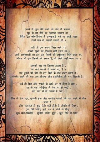 vius ls dqN NksVs cPpksa dks xksn esa mBkdj ]
[kqn ds cM+s gksus dk ,glkl tkxrk Fkk A
QSfUl MªSl dkWEifV’ku esa jktdqekjh cus ;k lCth okyk
nksuksa ,d gh dgkuh yxrh Fkh A
nknh ls ,d #i;k fey tkus ij]
viuh [kq’kh dk fBdkuk ugha jgrk Fkk A
lkjh leL;kvksa dk gy ml flDds dks mNkydj fey tkrk Fkk]
thou Hkh ,d flDds dh mNky gS] ;s geus dgk¡ tkuk Fkk A
vcdh ckj tks flDdk mNyk gS ]
rks lkjs ek;us gh iyV x, gSa A
vc ?kqVuksa dh pksV rks nl fnuksa ds ckn utj vkrh gS ]
pkWDysV [kkus dh ckr vc eksVkik vkSj MkbfcVht dh ;kn fnykrh gS A
nnZ rks fny vkSj liuksa ds VwVus ij gh gksrk gS vc ]
Mj rks cl djhbZ;j esa Qsy uk gks tk,¡ ]
bl ckr ls gh yxrk gS vc A
fnu rks rst /kwi] rwQkuh gok vkSj ?ku?kksj ?kVkvksa dks ikj djus esa chr
tkrk gS ]
vkSj jkr]jkr esa dqN ,slh ckrsa gksrh gSa lkspus ds fy, ]
,d VsMh pkfg, eq>s jkr esa lksus ds fy, ]
dqN [ksy&f[kykSus ] xqfM+;k¡ pkfg, eq>s ] [kq’k gksus ds fy, AA
 