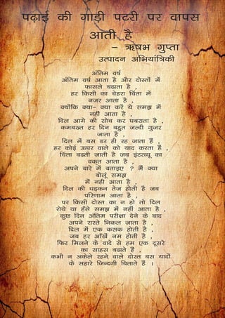 i<+kbZ dh xkM+h iVjh ij okil
vkrh gS
& _"kHk xqIrk
mRiknu vfHk;kaf=dh
vafre o"kZ
vafre o"kZ vkrk gS vkSj nksLrksa esa
Qklys c<krk gS ]
gj fdlh dk psgjk fpark esa
utj vkrk gS ]
D;ksafd D;k& D;k djsa ;s le> esa
ugha vkrk gS ]
fny vkxs dh lksp dj ?kcjkrk gS ]
dec[r gj fnu cgqr tYnh xqtj
tkrk gS ]
fny esa cl Mj gh jg tkrk gSa ]
gj dksbZ Åij okys dks ;kn djrk gSa ]
fpark c<rh tkrh gS tc baVjO;w dk
od~r vkrk gS ]
vius ckjs esa crkb,  eSa D;k
cksywa le>
esa ugh vkrk gS ]
fny dh /kM+du rst gksrh gS tc
ifj.kke vkrk gS ]
ij fdlh nksLr dk u gks rks fny
jks;s ;k g¡ls le> esa ugha vkrk gS ]
dqN fnu vafre ijh{kk nsus ds ckn
vius jkLrs fudy tkrk gS ]
fny esa ,d dld gksrh gS ]
tc gj vk¡[kas ue gksrh gS ]
fQj feyus ds okns ls ge ,d nwljs
dk lkgl c<krs gSa ]
dHkh u vdsys jgus okys nksLr cl ;knksa
ds lgkjs ftUnxh fcrkrs gSa A
 