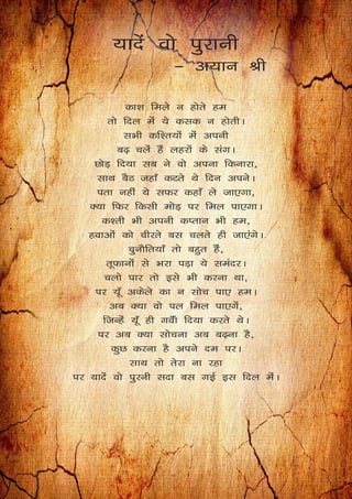 ;knsa oks iqjkuh
& v;ku Jh
dk’k feys u gksrs ge
rks fny esa ;s dld u gksrhA
lHkh df’r;ksa esa viuh
c<+ pysa gSa ygjksa ds laxA
NksM+ fn;k lc us oks viuk fdukjk]
lkFk cSB tgk¡ dVrs Fks fnu viusA
irk ugha ;s lQj dgk¡ ys tk,xk]
D;k fQj fdlh eksM+ ij fey ik,xkA
d’rh Hkh viuh dIrku Hkh ge]
gokvksa dks phjrs cl pyrs gh tk,axsA
pqukSfr;k¡ rks cgqr gaS]
rwQkuksa ls Hkjk iM+k ;s leanjA
pyks ikj rks bls Hkh djuk Fkk]
ij ;w¡ vdsys dk u lksp ik, geA
vc D;k oks iy fey ik,xsa]
ftUgsa ;w¡ gh xoWak fn;k djrs FksA
ij vc D;k lkspuk vc c<+uk gS]
dqN djuk gS vius ne ijA
lkFk rks rsjk uk jgk
ij ;knsa oks iqjuh lnk cl xbZ bl fny esaA
 