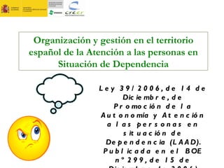 Organización y gestión en el territorio español de la Atención a las personas en Situación de Dependencia Ley 39/2006, de 14 de Diciembre, de Promoción de la Autonomía y Atención a las personas en situación de Dependencia (LAAD). Publicada en el BOE nº 299, de 15 de Diciembre de 2006) 