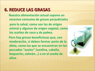 6. REDUCE LAS GRASAS Nuestra alimentación actual supone un excesivo consumo de grasas perjudiciales para la salud, como son las de origen animal y algunas de origen vegetal, como los aceites de coco y de palma.  Pero hay grasas beneficiosas que, con moderación, sí deben formar parte de la dieta, como las que se encuentran en los pescados “azules” (sardina, caballa, boquerón, salmón…) o en el aceite de oliva. 