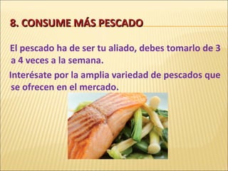 8. CONSUME MÁS PESCADO El pescado ha de ser tu aliado, debes tomarlo de 3 a 4 veces a la semana. Interésate por la amplia variedad de pescados que se ofrecen en el mercado. 