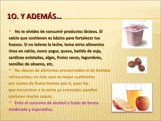 1O. Y ADEMÁS… No te olvides de consumir productos lácteos. El calcio que contienen es básico para fortalecer tus huesos. Si no toleras la leche, toma otros alimentos ricos en calcio, como yogur, queso, batido de soja, sardinas enlatadas, algas, frutos secos, legumbres, semillas de sésamo, etc. No abuses de alimentos precocinados ni de bebidas refrescantes; en este caso es mejor sustituirlas por zumos de frutas hechos por ti, pues los que encuentras a la venta ya envasados pueden contener mucho azúcar. Evita el consumo de alcohol o hazlo de forma moderada y esporádica. 