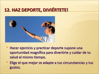 12. HAZ DEPORTE, DIVIÉRTETE! Hacer ejercicio y practicar deporte supone una oportunidad magnífica para divertirte y cuidar de tu salud al mismo tiempo. Elige el que mejor se adapte a tus circunstancias y tus gustos. 