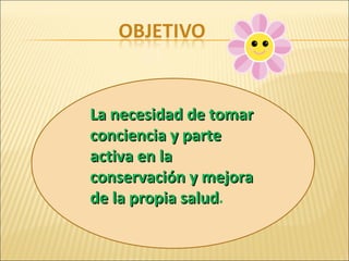 La necesidad de tomar conciencia y parte activa en la conservación y mejora de la propia salud . 