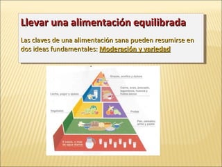Llevar una alimentación equilibrada   Las claves de una alimentación sana pueden resumirse en dos ideas fundamentales:  Moderación y variedad 