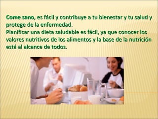 Come sano , es fácil y contribuye a tu bienestar y tu salud y protege de la enfermedad.  Planificar una dieta saludable es fácil, ya que conocer los valores nutritivos de los alimentos y la base de la nutrición está al alcance de todos. 