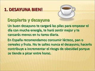 1 . DESAYUNA BIEN! Despierta y desayuna Un buen desayuno te cargará las pilas para empezar el día con mucha energía, te hará sentir mejor y te cansarás menos en tu tarea diaria.  En España recomendamos consumir lácteos, pan o cereales y fruta. No te saltes nunca el desayuno; hacerlo contribuye a incrementar el riesgo de obesidad porque  se tiende a picar entre horas. 