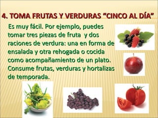 4.  TOMA FRUTAS Y VERDURAS “CINCO AL DÍA” Es muy fácil. Por ejemplo, puedes tomar tres piezas de fruta  y dos raciones de verdura: una en forma de ensalada y otra rehogada o cocida como acompañamiento de un plato. Consume frutas, verduras y hortalizas de temporada. 