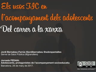 Els usos TIC en
l’acompanyament dels adolescents
Del carrer a la xarxa
Jordi Bernabeu-Farrús @jordibernabeu @sobrepantalles  
Servei de Salut Pública (@granollers)

Jornada FEDAIA:  
Adolescents, protagonistes de l’acompanyament socioeducatiu
Barcelona. 28 de març de 2017.

 http://slideshare.net/fedaia17
 