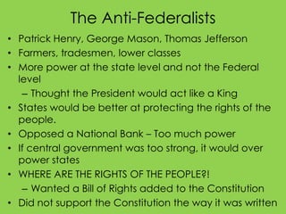 The Anti-Federalists
• Patrick Henry, George Mason, Thomas Jefferson
• Farmers, tradesmen, lower classes
• More power at the state level and not the Federal
level
– Thought the President would act like a King
• States would be better at protecting the rights of the
people.
• Opposed a National Bank – Too much power
• If central government was too strong, it would over
power states
• WHERE ARE THE RIGHTS OF THE PEOPLE?!
– Wanted a Bill of Rights added to the Constitution
• Did not support the Constitution the way it was written

 