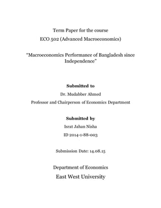 Term Paper for the course
ECO 502 (Advanced Macroeconomics)
“Macroeconomics Performance of Bangladesh since
Independence”
Submitted to
Dr. Mudabber Ahmed
Professor and Chairperson of Economics Department
Submitted by
Israt Jahan Nisha
ID 2014-1-88-003
Submission Date: 14.08.15
Department of Economics
East West University
 