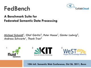 FedBench
A Benchmark Suite for
Federated Semantic Data Processing



Michael Schmidt1, Olaf Görlitz2, Peter Haase1, Günter Ladwig3,
Andreas Schwarte1, Thanh Tran3

 1                     2                          3




                   10th Intl. Semantic Web Conference, Oct 26, 2011, Bonn
 