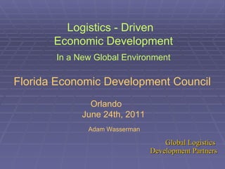 Logistics - Driven  Economic Development In a New Global Environment Florida Economic Development Council   Orlando  June 24th, 2011 Adam Wasserman 