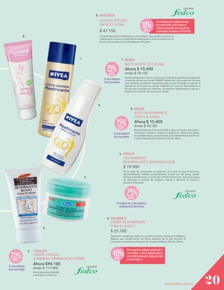 8. MUSTELA
LOCIÓN SPECIFIC
9M BUST 125ML

10%

$ 47.150
8.

MENOS

Por la compra de un producto de línea
para mamá obtén un 10% menos en
productos para bebé más una práctica
cosmetiquera de obsequio. 195 Und. Disp.

Cuidado Específico del Busto es una emulsión que ayuda a prevenir el
relajamiento cutáneo, la pérdida de elasticidad y calma la tensión en el
pecho que puede producirse después del parto.

7.

7. NIVEA

BODY ACEITE Q10 200ML

15%

Ahora $ 15.450
Antes $ 18.150

MENOS

Puede utilizarse en todo el cuerpo para mejorar la apariencia y potenciar
la belleza natural de la piel. NIVEA® desarrolló una poderosa fórmula
que combina excelentes resultados para tu piel: • Ayuda a mejorar la
apariencia de la piel con estrías. • Reafirma tu piel en dos semanas. •
Brinda una humectación intensiva. Se absorbe rápidamente y ayuda a
mejorar la condición de la piel con estrías.

En esta referencia
de la marca Nivea

6.

6. NIVEA
BODY REAFIRMANTE
Q10PLUS 400ML

15%

Ahora $ 15.450
Antes $ 18.150

MENOS

En esta referencia
de la marca Nivea

Enriquecida con Coenzima Q10, propia de la piel, estimula la
renovación celular y mejora la apariencia. Ideal para pieles
secas. Resultados comprobados: piel notablemente más firme
y suave después de 2 semanas de uso diario.

5. VENUS
TRATAMIENTO
REAFIRMANTE Y REMODELADOR

$ 19.900
Se encarga de contrarestar la relajación de la piel en sólo 4 semanas.
Adicionalmente, hidrata profundamente la piel por 24 horas, dando
firmeza profunda bajo la acción de la Phyto Vitamina C, que se encarga
de estimular la síntesis de colágeno. Ayuda a reformar la silueta y
prevenir la flacidez.

5.

25%
MENOS

Por compras de 2 o más productos
corporales de la marca Venus

4.

4. PALMER´S
CREMA REAFIRMANTE
PARA EL BUSTO

$ 25.700
Crema de masaje que reafirma y tonifica el busto. Contiene Colágeno y
Elastina que reestructuran las fibras elásticas de la piel durante el
embarazo, la lactancia y después de cirugías estéticas. De Uso Diario.

20%
MENOS

En esta referencia
de la marca Thalgo

3. THALGO
CREMA THALGO
SLIMMING FIRMING BODY 200ML

40%
MENOS

Por la compra de cualquier producto de la
marca Palmer´s, lleva el segundo producto
con el 40% de descuento. Aplica para toda
la marca Palmer´s.

Ahora $94.100
Antes $ 117.600

Ataca las zonas rebeldes
y redefine el contorno.

www.fedco.com.co

20

 