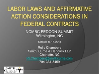 LABOR LAWS AND AFFIRMATIVE
ACTION CONSIDERATIONS IN
FEDERAL CONTRACTS
NCMBC FEDCON SUMMIT
Wilmington, NC
October 16-17, 2013

Rolly Chambers
Smith, Currie & Hancock LLP
Charlotte, NC
RLChambers@smithcurrie.com
704-334-3459

 
