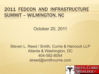 2011 FEDCON AND INFRASTRUCTURE
SUMMIT – WILMINGTON, NC

              October 20, 2011


  Steven L. Reed / Smith, Currie & Hancock LLP
            Atlanta & Washington, DC
                  404-582-8054
             slreed@smithcurrie.com
 
