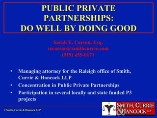 PUBLIC PRIVATE
PARTNERSHIPS:
DO WELL BY DOING GOOD
Sarah E. Carson, Esq.
secarson@smithcurrie.com
(919) 455-0171
• 
• 
• 

Managing attorney for the Raleigh office of Smith,
Currie & Hancock LLP
Concentration in Public Private Partnerships
Participation in several locally and state funded P3
projects

© Smith, Currie & Hancock LLP

 