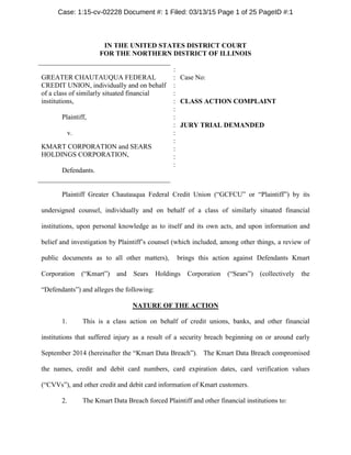 IN THE UNITED STATES DISTRICT COURT
FOR THE NORTHERN DISTRICT OF ILLINOIS
GREATER CHAUTAUQUA FEDERAL
CREDIT UNION, individually and on behalf
of a class of similarly situated financial
institutions,
Plaintiff,
v.
KMART CORPORATION and SEARS
HOLDINGS CORPORATION,
Defendants.
:
:
:
:
:
:
:
:
:
:
:
:
:
Case No:
CLASS ACTION COMPLAINT
JURY TRIAL DEMANDED
Plaintiff Greater Chautauqua Federal Credit Union (“GCFCU” or “Plaintiff”) by its
undersigned counsel, individually and on behalf of a class of similarly situated financial
institutions, upon personal knowledge as to itself and its own acts, and upon information and
belief and investigation by Plaintiff’s counsel (which included, among other things, a review of
public documents as to all other matters), brings this action against Defendants Kmart
Corporation (“Kmart”) and Sears Holdings Corporation (“Sears”) (collectively the
“Defendants”) and alleges the following:
NATURE OF THE ACTION
1. This is a class action on behalf of credit unions, banks, and other financial
institutions that suffered injury as a result of a security breach beginning on or around early
September 2014 (hereinafter the “Kmart Data Breach”). The Kmart Data Breach compromised
the names, credit and debit card numbers, card expiration dates, card verification values
(“CVVs”), and other credit and debit card information of Kmart customers.
2. The Kmart Data Breach forced Plaintiff and other financial institutions to:
Case: 1:15-cv-02228 Document #: 1 Filed: 03/13/15 Page 1 of 25 PageID #:1
15-cv-2228
 