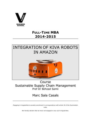 FULL-TIME MBA
2014-2015
INTEGRATION OF KIVA ROBOTS
IN AMAZON
Course
Sustainable Supply Chain Management
Prof Dr Behzad Samii
Marc Sala Casals
Engaging in irregularities is severely sanctioned in correspondence with article 34 of the Examination
rules.
We hereby declare that we have not engaged in any such irregularities.
 