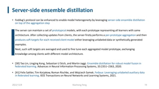 Server-side ensemble distillation
• FedAvg’s protocol can be enhanced to enable model heterogeneity by leveraging server-side ensemble distillation
on top of the aggregation step
• The server can maintain a set of prototypical models, with each prototype representing all learners with same
architecture. After collecting updates from clients, the server firstly performs a per-prototype aggregation and then
produces soft targets for each received client model either leveraging unlabeled data or synthetically generated
examples.
• Next, such soft targets are averaged and used to fine tune each aggregated model prototype, exchanging
knowledge among clients with different model architecture.
• [30] Tao Lin, Lingjing Kong, Sebastian U Stich, and Martin Jaggi. Ensemble distillation for robust model fusion in
federated learning. Advances in Neural Information Processing Systems, 33:2351–2363, 2020.
• [41] Felix Sattler, Tim Korjakow, Roman Rischke, and Wojciech Samek. Fedaux: Leveraging unlabeled auxiliary data
in federated learning. IEEE Transactions on Neural Networks and Learning Systems, 2021.
2022/12/8 Xiachong Feng 10
 
