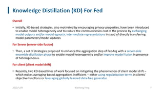 Knowledge Distillation (KD) For Fed
Overall
• Initially, KD-based strategies, also motivated by encouraging privacy properties, have been introduced
to enable model heterogeneity and to reduce the communication cost of the process by exchanging
model outputs and/or model-agnostic intermediate representations instead of directly transferring
model parameters/model updates
For Server (server-side fusion)
• Then, a set of strategies proposed to enhance the aggregation step of FedAvg with a server-side
ensemble distillation phase to enable model heterogeneity and/or improve model fusion in presence
of heterogeneous.
For client (client model drift)
• Recently, two KD-based lines of work focused on mitigating the phenomenon of client model drift –
which makes averaging-based aggregations inefficient – either using regularization terms in clients’
objective functions or leveraging globally learned data-free generator.
2022/12/8 Xiachong Feng 7
 