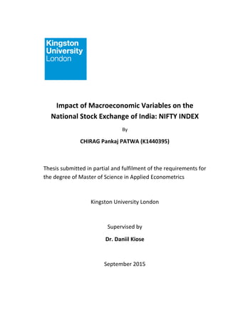 Impact of Macroeconomic Variables on the
National Stock Exchange of India: NIFTY INDEX
By
CHIRAG Pankaj PATWA (K1440395)
Thesis submitted in partial and fulfilment of the requirements for
the degree of Master of Science in Applied Econometrics
Kingston University London
Supervised by
Dr. Daniil Kiose
September 2015
 