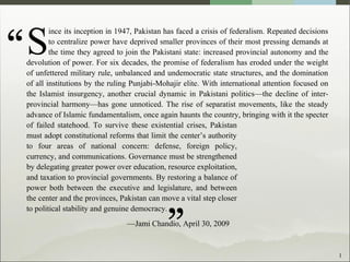 1
ince its inception in 1947, Pakistan has faced a crisis of federalism. Repeated decisions
to centralize power have deprived smaller provinces of their most pressing demands at
the time they agreed to join the Pakistani state: increased provincial autonomy and the
devolution of power. For six decades, the promise of federalism has eroded under the weight
of unfettered military rule, unbalanced and undemocratic state structures, and the domination
of all institutions by the ruling Punjabi-Mohajir elite. With international attention focused on
the Islamist insurgency, another crucial dynamic in Pakistani politics—the decline of inter-
provincial harmony—has gone unnoticed. The rise of separatist movements, like the steady
advance of Islamic fundamentalism, once again haunts the country, bringing with it the specter
of failed statehood. To survive these existential crises, Pakistan
must adopt constitutional reforms that limit the center’s authority
to four areas of national concern: defense, foreign policy,
currency, and communications. Governance must be strengthened
by delegating greater power over education, resource exploitation,
and taxation to provincial governments. By restoring a balance of
power both between the executive and legislature, and between
the center and the provinces, Pakistan can move a vital step closer
to political stability and genuine democracy.
—Jami Chandio, April 30, 2009
S“
”
 