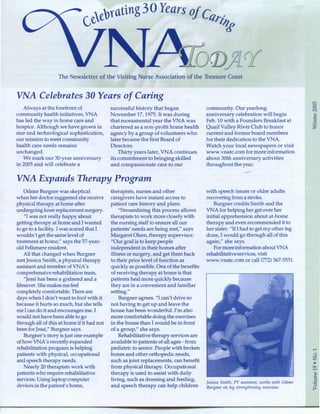 Years ofc
tlrill
w
The Newsletter of the Visiting Nurse Association of the Treasure Coast
VNA Celebrates 30 Years of Caring
Always at the forefront of
community health initiatives, VNA
has led the way in home care and
hospice. Although we have grown in
size and technological sophistication,
our mission to meet community
health care needs remains
unchanged.
We mark our 30-year anniversary
in 2005 and will celebrate a
successful history that began
November 17,1975. It was during
that monumental year the VNA was
chartered as a non-profit home health
agency by a group of volunteers who
later became the first Board of
Directors.
Thirty years later, VNA continues
its commitment to bringing skilled
and compassionate care to our
VNA Expands Therapy Program
Odean Burgner was skeptical
when her doctor suggested she receive
physical therapy at home after
undergoing knee replacement surgery.
"I was not really happy about
getting therapy at home and I wanted
to go to a facility. I was scared that I
wouldn't get the same level of
treatment at home," says the 57-year-
old Fellsmere resident.
All that changed when Burgner
met Jessica Smith, a physical therapy
assistant and member of VNA's
comprehensive rehabilitation team.
"Jessi has been a godsend and a
lifesaver. She makes me feel
completely comfortable. There are
days when I don't want to fool with it
because it hurts so much, but she tells
me I can do it and encourages me. I
would not have been able to go
through all of this at home if it had not
been for Jessi," Burgner says.
Burgner's story is just one example
of how VNA's recently expanded
rehabilitation program is helping
patients with physical, occupational
and speech therapy needs.
Nearly 20 therapists work with
patients who require rehabilitative
services. Using laptop computer
devices in the patient's home,
therapists, nurses and other
caregivers have instant access to
patient care history and plans.
"Streamlining this process allows
therapists to work more closely with
the nursing staff to ensure all our
patients' needs are being met," says
Margaret Olsen, therapy supervisor.
"Our goal is to keep people
independent in their homes after
illness or surgery, and get them back
to their prior level of function as
quickly as possible. One of the benefits
of receiving therapy at home is that
patients heal more quickly because
they are in a convenient and familiar
setting."
Burgner agrees. "I can't drive so
not having to get up and leave the
house has been wonderful. I'm also
more comfortable doing the exercises
in the house than I would be in front
of a group," she says.
Rehabilitative therapy services are
available to patients of all ages- from
pediatric to senior. People with broken
bones and other orthopedic needs,
such as joint replacements, can benefit
from physical therapy. Occupational
therapy is used to assist with daily
living, such as dressing and feeding,
and speech therapy can help children
community. Our yearlong
anniversary celebration will begin
Feb. 10 with a Founders Breakfast at
Quail Valley River Club to honor
current and former board members
for their dedication to the VNA.
Watch your local newspapers or visit
www.vnatc.com for more information
about 30th anniversary activities
throughout the year.
with speech issues or older adults
recovering from a stroke.
Burgner credits Smith and the
VNA for helping her get over her
initial apprehension about at-home
therapy and even recommended it to
her sister. "If I had to get my other leg
done, I would go through all of this
again," she says.
For more informationaboutVNA
rehabilitative services, visit
www.vnatc.com or call (772) 567-5551.
Jessica Smith, PT assistant, works with Odean
Burgner on leg strengthening exercises.
,.....
0
z
•0,.....
]0
>
 
