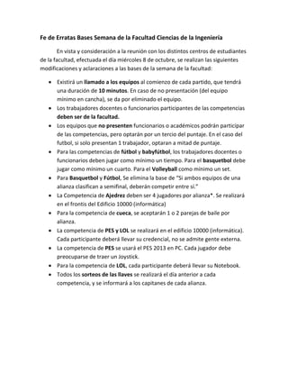 Fe de Erratas Bases Semana de la Facultad Ciencias de la Ingeniería 
En vista y consideración a la reunión con los distintos centros de estudiantes de la facultad, efectuada el día miércoles 8 de octubre, se realizan las siguientes modificaciones y aclaraciones a las bases de la semana de la facultad: 
 Existirá un llamado a los equipos al comienzo de cada partido, que tendrá una duración de 10 minutos. En caso de no presentación (del equipo mínimo en cancha), se da por eliminado el equipo. 
 Los trabajadores docentes o funcionarios participantes de las competencias deben ser de la facultad. 
 Los equipos que no presenten funcionarios o académicos podrán participar de las competencias, pero optarán por un tercio del puntaje. En el caso del futbol, si solo presentan 1 trabajador, optaran a mitad de puntaje. 
 Para las competencias de fútbol y babyfútbol, los trabajadores docentes o funcionarios deben jugar como mínimo un tiempo. Para el basquetbol debe jugar como mínimo un cuarto. Para el Volleyball como mínimo un set. 
 Para Basquetbol y Fútbol, Se elimina la base de “Si ambos equipos de una alianza clasifican a semifinal, deberán competir entre sí.” 
 La Competencia de Ajedrez deben ser 4 jugadores por alianza*. Se realizará en el frontis del Edificio 10000 (informática) 
 Para la competencia de cueca, se aceptarán 1 o 2 parejas de baile por alianza. 
 La competencia de PES y LOL se realizará en el edificio 10000 (informática). Cada participante deberá llevar su credencial, no se admite gente externa. 
 La competencia de PES se usará el PES 2013 en PC. Cada jugador debe preocuparse de traer un Joystick. 
 Para la competencia de LOL, cada participante deberá llevar su Notebook. 
 Todos los sorteos de las llaves se realizará el día anterior a cada competencia, y se informará a los capitanes de cada alianza. 
