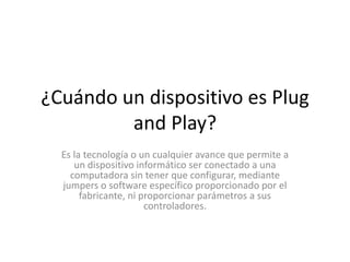 ¿Cuándo un dispositivo es Plug
         and Play?
  Es la tecnología o un cualquier avance que permite a
     un dispositivo informático ser conectado a una
    computadora sin tener que configurar, mediante
  jumpers o software específico proporcionado por el
       fabricante, ni proporcionar parámetros a sus
                       controladores.
 