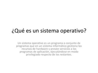 ¿Qué es un sistema operativo?
  Un sistema operativo es un programa o conjunto de
 programas que en un sistema informático gestiona los
     recursos de hardware y provee servicios a los
    programas de aplicación, ejecutándose en modo
         privilegiado respecto de los restantes.
 