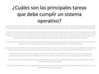 ¿Cuáles son las principales tareas
             que debe cumplir un sistema
                      operativo?
 - Administración del procesador: el sistema operativo administra la distribución del procesador entre los distintos programas por medio
  de un algoritmo de programación. El tipo de programador depende completamente del sistema operativo, según el objetivo deseado.

 - Gestión de la memoria de acceso aleatorio: el sistema operativo se encarga de gestionar el espacio de memoria asignado para cada
aplicación y para cada usuario, si resulta pertinente. Cuando la memoria física es insuficiente, el sistema operativo puede crear una zona
   de memoria en el disco duro, denominada "memoria virtual". La memoria virtual permite ejecutar aplicaciones que requieren una
             memoria superior a la memoria RAM disponible en el sistema. Sin embargo, esta memoria es mucho más lenta.

  - Gestión de entradas/salidas: el sistema operativo permite unificar y controlar el acceso de los programas a los recursos materiales a
                    través de los drivers (también conocidos como administradores periféricos o de entrada/salida).

- Gestión de ejecución de aplicaciones: el sistema operativo se encarga de que las aplicaciones se ejecuten sin problemas asignándoles los
     recursos que éstas necesitan para funcionar. Esto significa que si una aplicación no responde correctamente puede "sucumbir".

      - Administración de autorizaciones: el sistema operativo se encarga de la seguridad en relación con la ejecución de programas
      garantizando que los recursos sean utilizados sólo por programas y usuarios que posean las autorizaciones correspondientes.

   - Gestión de archivos: el sistema operativo gestiona la lectura y escritura en el sistema de archivos, y las autorizaciones de acceso a
                                                    archivos de aplicaciones y usuarios.

  -Gestión de la información: el sistema operativo proporciona cierta cantidad de indicadores que pueden utilizarse para diagnosticar el
                                                  funcionamiento correcto del equipo.
 