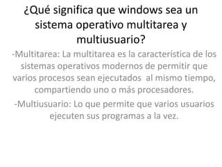 ¿Qué significa que windows sea un
     sistema operativo multitarea y
             multiusuario?
-Multitarea: La multitarea es la característica de los
  sistemas operativos modernos de permitir que
varios procesos sean ejecutados al mismo tiempo,
      compartiendo uno o más procesadores.
 -Multiusuario: Lo que permite que varios usuarios
         ejecuten sus programas a la vez.
 