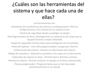 ¿Cuáles son las herramientas del
    sistema y que hace cada una de
                 ellas?
                           Las herramientas son:
   •Asistentes de transferencia de archivos y configuraciones: Mira las
            configuraciones y los archivos de un equipo al otro
            •Centro de seguridad: Ayuda a proteger su equipo
•Desfragmentador de disco: Desfragmenta sus volúmenes de modo que su
                    equipo funciona a mayor velocidad
   •Copia de seguridad: Archiva datos para protegerlos de una pérdida
    •Internet Explorer : Con este programa podes navegar por internet
      •Información del sistema : Muestra la información del sistema
 •Mapa de caracteres : Selecciona caracteres y los copia en su documento
     •Liberador de espacio en disco : Permite borrar distintos archivos
 •Restaurar sistema : Permite restaurar el equipo en la fecha seleccionada
       •Tareas programadas : Programa tareas que se han ejecutado
                      automáticamente en su equipo
 