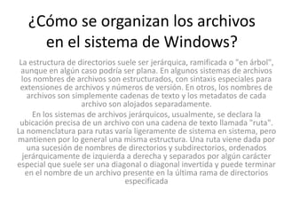 ¿Cómo se organizan los archivos
     en el sistema de Windows?
 La estructura de directorios suele ser jerárquica, ramificada o "en árbol",
 aunque en algún caso podría ser plana. En algunos sistemas de archivos
  los nombres de archivos son estructurados, con sintaxis especiales para
 extensiones de archivos y números de versión. En otros, los nombres de
    archivos son simplemente cadenas de texto y los metadatos de cada
                    archivo son alojados separadamente.
     En los sistemas de archivos jerárquicos, usualmente, se declara la
 ubicación precisa de un archivo con una cadena de texto llamada "ruta".
La nomenclatura para rutas varía ligeramente de sistema en sistema, pero
mantienen por lo general una misma estructura. Una ruta viene dada por
    una sucesión de nombres de directorios y subdirectorios, ordenados
  jerárquicamente de izquierda a derecha y separados por algún carácter
especial que suele ser una diagonal o diagonal invertida y puede terminar
   en el nombre de un archivo presente en la última rama de directorios
                                especificada
 