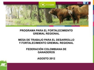 PROGRAMA PARA EL FORTALECIMIENTO
       GREMIAL REGIONAL

MESA DE TRABAJO PARA EL DESARROLLO
Y FORTALECIMIENTO GREMIAL REGIONAL

    FEDERACIÓN COLOMBIANA DE
          GANADEROS

           AGOSTO 2012
 
