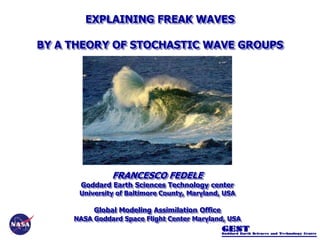 FRANCESCO FEDELE
Goddard Earth Sciences Technology center
University of Baltimore County, Maryland, USA
Global Modeling Assimilation Office
NASA Goddard Space Flight Center Maryland, USA
EXPLAINING FREAK WAVES
BY A THEORY OF STOCHASTIC WAVE GROUPS
 