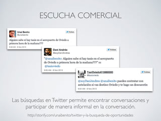 ESCUCHA COMERCIAL
http://storify.com/unaibenito/twitter-y-la-busqueda-de-oportunidades
Las búsquedas enTwitter permite encontrar conversaciones y
participar de manera informal en la conversación.
 