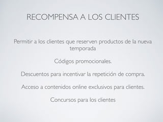 RECOMPENSA A LOS CLIENTES
Permitir a los clientes que reserven productos de la nueva
temporada
Códigos promocionales.
Descuentos para incentivar la repetición de compra.
Acceso a contenidos online exclusivos para clientes.
Concursos para los clientes
 