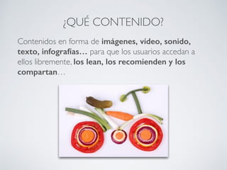 Contenidos en forma de imágenes, vídeo, sonido,
texto, infografías… para que los usuarios accedan a
ellos libremente, los lean, los recomienden y los
compartan…
¿QUÉ CONTENIDO?
 